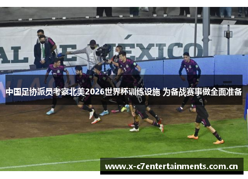 中国足协派员考察北美2026世界杯训练设施 为备战赛事做全面准备
